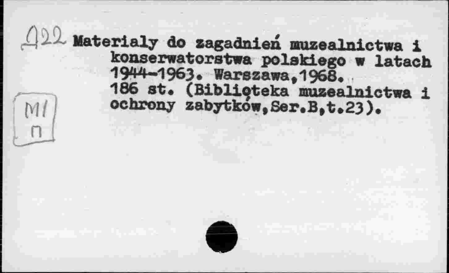 ﻿Materialy do zagadniexi muzealnictwa 1 konserwatorstwa polakiego w latach 1944-1963. Warszawa,1968.
.—	186 st. (Biblioteka nruzealnictwa і
hp	ochrony zabytkow,Ser.B,t»23).
I n